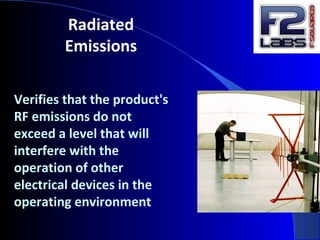 Radiated
Emissions
Verifies that the product's
RF emissions do not
exceed a level that will
interfere with the
operation of other
electrical devices in the
operating environment
 