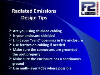  Are you using shielded cabling
 Is your enclosure shielded
 Limit your “vent” openings in the enclosure
 Use ferrites on cabling if needed
 Make sure the connectors are grounded
the port properly
 Make sure the enclosure has a continuous
ground
 Use multi-layer PCBs where possible
Radiated Emissions
Design Tips
 