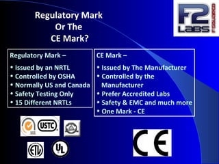 Regulatory Mark
Or The
CE Mark?
Regulatory Mark –
• Issued by an NRTL
• Controlled by OSHA
• Normally US and Canada
• Safety Testing Only
• 15 Different NRTLs
CE Mark –
• Issued by The Manufacturer
• Controlled by the
Manufacturer
• Prefer Accredited Labs
• Safety & EMC and much more
• One Mark - CE
 
