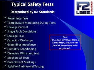  Power InterfacePower Interface
 Temperature Monitoring During TestsTemperature Monitoring During Tests
 Leakage CurrentLeakage Current
 Single Fault ConditionsSingle Fault Conditions
 Leakage TestLeakage Test
 Capacitor DischargeCapacitor Discharge
 Grounding ImpedanceGrounding Impedance
 Humidity ConditioningHumidity Conditioning
 Dielectric Withstand testDielectric Withstand test
 Mechanical TestsMechanical Tests
 Durability of MarkingsDurability of Markings
 Stability & Abnormal TestingStability & Abnormal Testing
Typical Safety TestsTypical Safety Tests
Determined byDetermined by thethe StandardsStandards
Note
For certain Directives there is
A mandatory requirement
for Risk Assessment to be
performed.
 