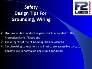 Safety
Design Tips For
Grounding, Wiring
 User-accessible conductive parts shall be bonded to the
Protective Earth (PE) ground
 The integrity of the PE bonding shall be assured
 Circuit/wiring connections shall not cause accessible parts to
become live in normal or single fault condition
 