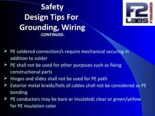 Safety
Design Tips For
Grounding, Wiring
-CONTINUED-
 PE soldered connection/s require mechanical securing in
addition to solder
 PE shall not be used for other purposes such as fixing
constructional parts
 Hinges and slides shall not be used for PE path
 Exterior metal braids/foils of cables shall not be considered as PE
bonding
 PE conductors may be bare or insulated; clear or green/yellow
for PE insulation color
 