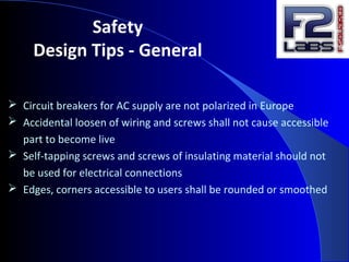 Safety
Design Tips - General
 Circuit breakers for AC supply are not polarized in Europe
 Accidental loosen of wiring and screws shall not cause accessible
part to become live
 Self-tapping screws and screws of insulating material should not
be used for electrical connections
 Edges, corners accessible to users shall be rounded or smoothed
 