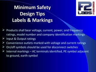 Minimum Safety
Design Tips
Labels & Markings
 Products shall bear voltage, current, power, and frequency
ratings, model number and company identification markings
 Input & Output ratings
 Convenience outlets marked with voltage and current ratings
 On/off symbols should be used for disconnect switches
 Internal markings – AC terminals identified, PE symbol adjacent
to ground, earth symbol
 