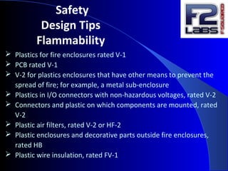 Safety
Design Tips
Flammability
 Plastics for fire enclosures rated V-1
 PCB rated V-1
 V-2 for plastics enclosures that have other means to prevent the
spread of fire; for example, a metal sub-enclosure
 Plastics in I/O connectors with non-hazardous voltages, rated V-2
 Connectors and plastic on which components are mounted, rated
V-2
 Plastic air filters, rated V-2 or HF-2
 Plastic enclosures and decorative parts outside fire enclosures,
rated HB
 Plastic wire insulation, rated FV-1
 