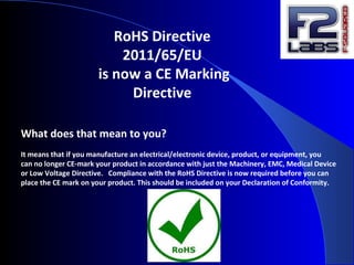 RoHS Directive
2011/65/EU
is now a CE Marking
Directive
What does that mean to you?
It means that if you manufacture an electrical/electronic device, product, or equipment, you
can no longer CE-mark your product in accordance with just the Machinery, EMC, Medical Device
or Low Voltage Directive. Compliance with the RoHS Directive is now required before you can
place the CE mark on your product. This should be included on your Declaration of Conformity.
 