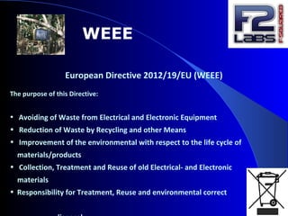 WEEE
European Directive 2012/19/EU (WEEE)
The purpose of this Directive:
• Avoiding of Waste from Electrical and Electronic Equipment
• Reduction of Waste by Recycling and other Means
• Improvement of the environmental with respect to the life cycle of
materials/products
• Collection, Treatment and Reuse of old Electrical- and Electronic
materials
• Responsibility for Treatment, Reuse and environmental correct
 