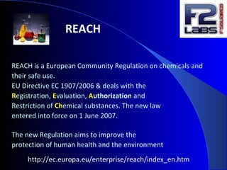 REACH
REACH is a European Community Regulation on chemicals and
their safe use.
EU Directive EC 1907/2006 & deals with the
Registration, Evaluation, Authorization and
Restriction of Chemical substances. The new law
entered into force on 1 June 2007.
The new Regulation aims to improve the
protection of human health and the environment
http://ec.europa.eu/enterprise/reach/index_en.htm
 