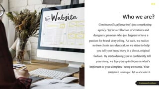 ContinuousExcellence isn’t just a marketing
agency. We’re a collection of creatives and
designers; pioneers who just happen to have a
passion for brand storytelling. As such, we realize
no two clients are identical, so we strive to help
you tell your brand story in a direct, original
fashion. By emboldening you to confidently tell
your story, we free you up to focus on what’s
important to your company–being awesome. Your
narrative is unique; let us elevate it.
Who we are?
ContinuousExcellence
 