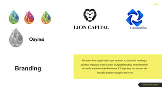 Branding
No matter how big (or small) your business is, successful branding is
essential-especially when it comes to digital branding. From startups to
successful enterprise-scale businesses, CE digs deep into the soul of a
brand to generate strategies that work
ContinuousExcellence
LION CAPITAL Hammerfilm
 