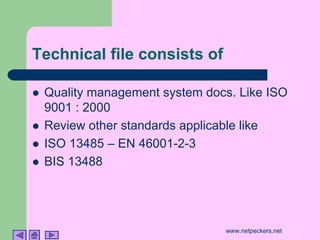 Technical file consists of

!   Quality management system docs. Like ISO
    9001 : 2000
!   Review other standards applicable like
!   ISO 13485 – EN 46001-2-3
!   BIS 13488




                                 www.netpeckers.net
 