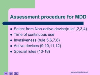 Assessment procedure for MDD

!   Select from Non-active device(rule1,2,3,4)
!   Time of continuous use
!   Invasiveness (rule 5,6,7,8)
!   Active devices (9,10,11,12)
!   Special rules (13-18)




                                    www.netpeckers.net
 