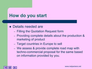 How do you start

!   Details needed are
    –   Filling the Quotation Request form
    –   Providing complete details about the production &
        marketing of product
    –   Target countries in Europe to sell
    –   We assess & provide complete road map with
        techno-commercial proposal for the same based
        on information provided by you.


                                          www.netpeckers.net
 