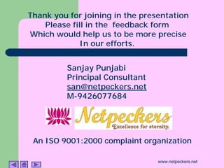 Thank you for joining in the presentation
    Please fill in the feedback form
Which would help us to be more precise
              In our efforts.


         Sanjay Punjabi
         Principal Consultant
         san@netpeckers.net
         M-9426077684




 An ISO 9001:2000 complaint organization

                                 www.netpeckers.net
 