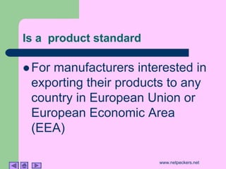 Is a product standard

! For
    manufacturers interested in
 exporting their products to any
 country in European Union or
 European Economic Area
 (EEA)

                        www.netpeckers.net
 
