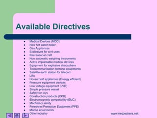 Available Directives
  !   Medical Devices (MDD)
  !   New hot water boiler
  !   Gas Appliances
  !   Explosives for civil uses
  !   Recreational craft
  !   Non automatic weighing Instruments
  !   Active implantable medical devices
  !   Equipment for explosive atmosphere
  !   Telecommunication terminal equipments
  !   Satellite earth station for telecom
  !   Lifts
  !   House hold appliances (Energy efficient)
  !   Pressure equipment devices
  !   Low voltage equipment (LVD)
  !   Simple pressure vessel
  !   Safety for toys
  !   Construction products (CPD)
  !   Electromagnetic compatibility (EMC)
  !   Machinery safety
  !   Personnel Protection Equipment (PPE)
  !   Marine equipments
  !   Other industry                             www.netpeckers.net
 