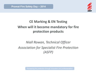 FIA Risk Assessor CPD Training Day 
Pioneering fire protection through innovation and professionalism 
CE Marking & EN Testing 
When will it become mandatory for fire protection products 
Niall Rowan, Technical Officer 
Association for Specialist Fire Protection (ASFP) 
Promat Fire Safety Day – 2014  