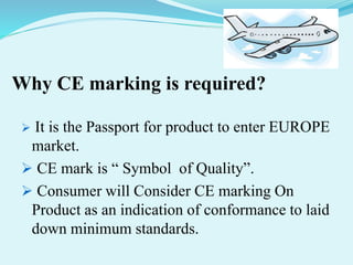 Why CE marking is required?
 It is the Passport for product to enter EUROPE
market.
 CE mark is “ Symbol of Quality”.
 Consumer will Consider CE marking On
Product as an indication of conformance to laid
down minimum standards.
 
