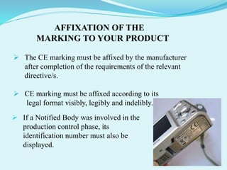 AFFIXATION OF THE
MARKING TO YOUR PRODUCT
 The CE marking must be affixed by the manufacturer
after completion of the requirements of the relevant
directive/s.
 CE marking must be affixed according to its
legal format visibly, legibly and indelibly.
 If a Notified Body was involved in the
production control phase, its
identification number must also be
displayed.
 