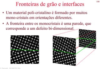 100
S. Paciornik – DCMM PUC-Rio
Fronteiras de grão e interfaces
• Um material poli-cristalino é formado por muitos
mono-cristais em orientações diferentes.
• A fronteira entre os monocristais é uma parede, que
corresponde a um defeito bi-dimensional.
 