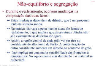 114
S. Paciornik – DCMM PUC-Rio
Não-equilíbrio e segregação
• Durante o resfriamento, ocorrem mudanças na
composição das duas fases.
Estas mudanças dependem de difusão, que é um processo
lento na solução sólida.
Na prática não vale a pena manter taxas tão lentas de
resfriamento, o que implica que as estruturas obtidas não
são exatamente as descritas até agora.
Assim, a região central de cada grão vai ser rica no
constituinte de alto ponto de fusão. A concentração do
outro constituinte aumenta em direção ao contorno de grão.
Isto implica em uma maior sensibilidade das fronteiras à
temperatura. No aquecimento elas derreterão e o material se
esfacelará.
 