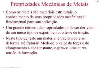 130
S. Paciornik – DCMM PUC-Rio
Propriedades Mecânicas de Metais
• Como os metais são materiais estruturais, o
conhecimento de suas propriedades mecânicas é
fundamental para sua aplicação.
• Um grande número de propriedades pode ser derivado
de um único tipo de experimento, o teste de tração.
• Neste tipo de teste um material é tracionado e se
deforma até fraturar. Mede-se o valor da força e do
elongamento a cada instante, e gera-se uma curva
tensão-deformação.
 