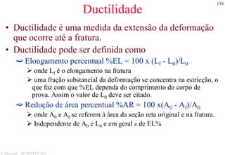 138
S. Paciornik – DCMM PUC-Rio
Ductilidade
• Ductilidade é uma medida da extensão da deformação
que ocorre até a fratura.
• Ductilidade pode ser definida como
Elongamento percentual %EL = 100 x (Lf - L0)/L0
onde Lf é o elongamento na fratura
uma fração substancial da deformação se concentra na estricção, o
que faz com que %EL dependa do comprimento do corpo de
prova. Assim o valor de L0 deve ser citado.
Redução de área percentual %AR = 100 x(A0 - Af)/A0
onde A0 e Af se referem à área da seção reta original e na fratura.
Independente de A0 e L0 e em geral ≠ de EL%
 
