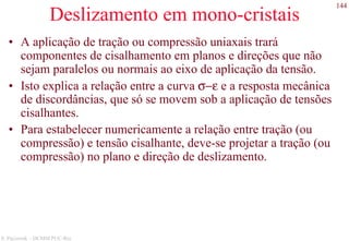 144
S. Paciornik – DCMM PUC-Rio
Deslizamento em mono-cristais
• A aplicação de tração ou compressão uniaxais trará
componentes de cisalhamento em planos e direções que não
sejam paralelos ou normais ao eixo de aplicação da tensão.
• Isto explica a relação entre a curva σ−ε e a resposta mecânica
de discordâncias, que só se movem sob a aplicação de tensões
cisalhantes.
• Para estabelecer numericamente a relação entre tração (ou
compressão) e tensão cisalhante, deve-se projetar a tração (ou
compressão) no plano e direção de deslizamento.
 