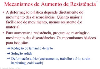 147
S. Paciornik – DCMM PUC-Rio
Mecanismos de Aumento de Resistência
• A deformação plástica depende diretamente do
movimento das discordâncias. Quanto maior a
facilidade de movimento, menos resistente é o
material.
• Para aumentar a resistência, procura-se restringir o
movimento das discordâncias. Os mecanismos básicos
para isso são:
Redução de tamanho de grão
Solução sólida
Deformação a frio (encruamento, trabalho a frio, strain
hardening, cold work)
 