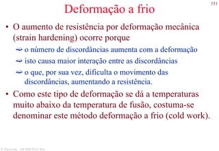 151
S. Paciornik – DCMM PUC-Rio
Deformação a frio
• O aumento de resistência por deformação mecânica
(strain hardening) ocorre porque
o número de discordâncias aumenta com a deformação
isto causa maior interação entre as discordâncias
o que, por sua vez, dificulta o movimento das
discordâncias, aumentando a resistência.
• Como este tipo de deformação se dá a temperaturas
muito abaixo da temperatura de fusão, costuma-se
denominar este método deformação a frio (cold work).
 