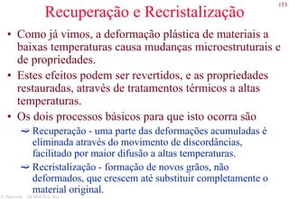 153
S. Paciornik – DCMM PUC-Rio
Recuperação e Recristalização
• Como já vimos, a deformação plástica de materiais a
baixas temperaturas causa mudanças microestruturais e
de propriedades.
• Estes efeitos podem ser revertidos, e as propriedades
restauradas, através de tratamentos térmicos a altas
temperaturas.
• Os dois processos básicos para que isto ocorra são
Recuperação - uma parte das deformações acumuladas é
eliminada através do movimento de discordâncias,
facilitado por maior difusão a altas temperaturas.
Recristalização - formação de novos grãos, não
deformados, que crescem até substituir completamente o
material original.
 