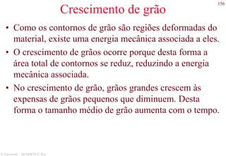 156
S. Paciornik – DCMM PUC-Rio
Crescimento de grão
• Como os contornos de grão são regiões deformadas do
material, existe uma energia mecânica associada a eles.
• O crescimento de grãos ocorre porque desta forma a
área total de contornos se reduz, reduzindo a energia
mecânica associada.
• No crescimento de grão, grãos grandes crescem às
expensas de grãos pequenos que diminuem. Desta
forma o tamanho médio de grão aumenta com o tempo.
 