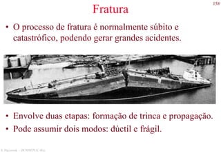 158
S. Paciornik – DCMM PUC-Rio
Fratura
• O processo de fratura é normalmente súbito e
catastrófico, podendo gerar grandes acidentes.
• Envolve duas etapas: formação de trinca e propagação.
• Pode assumir dois modos: dúctil e frágil.
 