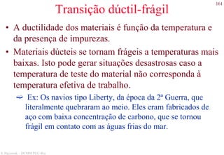 161
S. Paciornik – DCMM PUC-Rio
Transição dúctil-frágil
• A ductilidade dos materiais é função da temperatura e
da presença de impurezas.
• Materiais dúcteis se tornam frágeis a temperaturas mais
baixas. Isto pode gerar situações desastrosas caso a
temperatura de teste do material não corresponda à
temperatura efetiva de trabalho.
Ex: Os navios tipo Liberty, da época da 2ª Guerra, que
literalmente quebraram ao meio. Eles eram fabricados de
aço com baixa concentração de carbono, que se tornou
frágil em contato com as águas frias do mar.
 