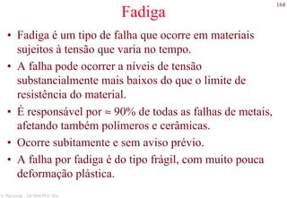 164
S. Paciornik – DCMM PUC-Rio
Fadiga
• Fadiga é um tipo de falha que ocorre em materiais
sujeitos à tensão que varia no tempo.
• A falha pode ocorrer a níveis de tensão
substancialmente mais baixos do que o limite de
resistência do material.
• É responsável por ≈ 90% de todas as falhas de metais,
afetando também polímeros e cerâmicas.
• Ocorre subitamente e sem aviso prévio.
• A falha por fadiga é do tipo frágil, com muito pouca
deformação plástica.
 