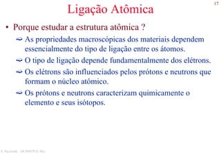 17
S. Paciornik – DCMM PUC-Rio
Ligação Atômica
• Porque estudar a estrutura atômica ?
As propriedades macroscópicas dos materiais dependem
essencialmente do tipo de ligação entre os átomos.
O tipo de ligação depende fundamentalmente dos elétrons.
Os elétrons são influenciados pelos prótons e neutrons que
formam o núcleo atômico.
Os prótons e neutrons caracterizam quimicamente o
elemento e seus isótopos.
 