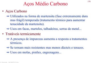 176
S. Paciornik – DCMM PUC-Rio
Aços Médio Carbono
• Aços Carbono
Utilizados na forma de martensita (fase extremamente dura
mas frágil) temperada (tratamento térmico para aumentar
tenacidade da martensita).
Usos em facas, martelos, talhadeiras, serras de metal...
• Tratáveis termicamente
A presença de impurezas aumenta a resposta a tratamentos
térmicos.
Se tornam mais resistentes mas menos dúcteis e tenazes.
Usos em molas, pistões, engrenagens...
 