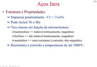178
S. Paciornik – DCMM PUC-Rio
Aços Inox
• Estrutura e Propriedades
Impureza predominante - Cr > 11wt%
Pode incluir Ni e Mo
Tres classes em função da microestrutura
martensítico => tratável termicamente, magnético
ferrítico => não tratável termicamente, magnético
austenítico => mais resistente à corrosão, não magnético
Resistentes a corrosão a temperaturas de até 1000ºC.
 
