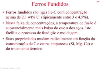 180
S. Paciornik – DCMM PUC-Rio
Ferros Fundidos
• Ferros fundidos são ligas Fe-C com concentração
acima de 2.1 wt% C (tipicamente entre 3 e 4.5%).
• Nesta faixa de concentrações, a temperatura de fusão é
substancialmente mais baixa do que a dos aços. Isto
facilita o processo de fundição e moldagem.
• Suas propriedades mudam radicalmente em função da
concentração de C e outras impurezas (Si, Mg. Ce) e
do tratamento térmico.
 