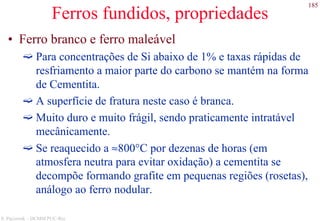 185
S. Paciornik – DCMM PUC-Rio
Ferros fundidos, propriedades
• Ferro branco e ferro maleável
Para concentrações de Si abaixo de 1% e taxas rápidas de
resfriamento a maior parte do carbono se mantém na forma
de Cementita.
A superfície de fratura neste caso é branca.
Muito duro e muito frágil, sendo praticamente intratável
mecânicamente.
Se reaquecido a ≈800°C por dezenas de horas (em
atmosfera neutra para evitar oxidação) a cementita se
decompõe formando grafite em pequenas regiões (rosetas),
análogo ao ferro nodular.
 