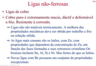 188
S. Paciornik – DCMM PUC-Rio
Ligas não-ferrosas
• Ligas de cobre
• Cobre puro é extremamente macio, dúctil e deformável
a frio. Resistente à corrosão.
Ligas não são tratáveis termicamente. A melhora das
propriedades mecânicas deve ser obtida por trabalho a frio
ou solução sólida.
As ligas mais comuns são os latões, com Zn, com
propriedades que dependem da concentração de Zn, em
função das fases formadas e suas estruturas cristalinas Os
bronzes incluem Sn, Al, Si e Ni. Mas fortes do que os latões.
Novas ligas com Be possuem um conjunto de propriedades
excepcionais
 