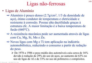 189
S. Paciornik – DCMM PUC-Rio
Ligas não-ferrosas
• Ligas de Alumínio
Alumínio é pouco denso (2.7g/cm3, 1/3 da densidade de
aço), ótimo condutor de temperatura e eletricidade e
resistente à corrosão. Possue alta ductilidade graças à
estrutura cfc. A maior limitação é a baixa temperatura de
fusão (660°C).
A resistência mecânica pode ser aumentada através de ligas
com Cu, Mg, Si, Mn e Zn.
Novas ligas com Mg e Ti tem aplicação na indústria
automobilística, reduzindo o consumo a partir de redução
do peso.
De 1976 a 1986 o peso médio dos automóveis caiu cerca de 16%
devido à redução de 29% do uso de aços, ao aumento de 63% no
uso de ligas de Al e de 33% no uso de polímeros e compósitos.
 