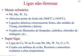 191
S. Paciornik – DCMM PUC-Rio
Ligas não-ferrosas
• Metais refratários
Nb, Mo, W, Ta.
Altíssimo ponto de fusão (de 2468°C a 3410°C).
Ligações atômicas extremamente fortes, alto módulo de
Young, resistência e dureza.
Usados em filamentos de lâmpadas, cadinhos, eletrodos de
soldagem, etc...
• Super-ligas
Ligas de Co, Ni ou Fe com Nb, Mo, W, Ta, Cr e Ti.
Usados em turbinas de avião. Resistem a atmosferas
oxidantes a altas temperaturas.
 