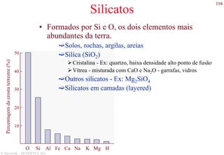 194
S. Paciornik – DCMM PUC-Rio
Silicatos
50
40
30
20
10
Percentagemdacrostaterrestre(%)
O Si Al Fe Ca Na K Mg H
• Formados por Si e O, os dois elementos mais
abundantes da terra.
Solos, rochas, argilas, areias
Sílica (SiO2)
Cristalina - Ex: quartzo, baixa densidade alto ponto de fusão
Vítrea - misturada com CaO e Na2O - garrafas, vidros
Outros silicatos - Ex: Mg2SiO4
Silicatos em camadas (layered)
 