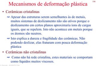 196
S. Paciornik – DCMM PUC-Rio
Mecanismos de deformação plástica
• Cerâmicas cristalinas
Apesar das estruturas serem semelhantes às de metais,
muitos sistemas de deslizamento não são ativos porque o
deslizamento em certos planos aproximaria íons de cargas
iguais, que se repelem. Isto não acontece em metais porque
os átomos são neutros.
Isto explica a dureza e fragilidade das cerâmicas. Não
podendo deslizar, elas fraturam com pouca deformação
plástica
• Cerâmicas não cristalinas
Como não há rede cristalina, estes materiais se comportam
como líquidos muitos viscosos.
 