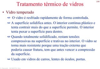 199
S. Paciornik – DCMM PUC-Rio
Tratamento térmico de vidros
• Vidro temperado
O vidro é resfriado rapidamente de forma controlada.
A superfície solidifica antes. O interior continua plástico e
tenta contrair mais do que a superfície permite. O interior
tenta puxar a superfície para dentro.
Quando totalmente solidificado, restam tensões
compressivas na superfície e trativas no interior. O vidro se
torna mais resistente porque uma tração externa que
poderia causar fratura, tem que antes vencer a compressão
da superfície.
Usado em vidros de carros, lentes de óculos, portas.
 