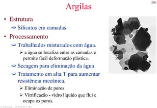200
S. Paciornik – DCMM PUC-Rio
Argilas
• Estrutura
Silicatos em camadas
• Processamento
Trabalhados misturados com água.
a água se localiza entre as camadas e
permite fácil deformação plástica.
Secagem para eliminação da água
Tratamento em alta T para aumentar
resistência mecânica.
Eliminação de poros
Vitrificação - vidro líquido que flui e
ocupa os poros.
 