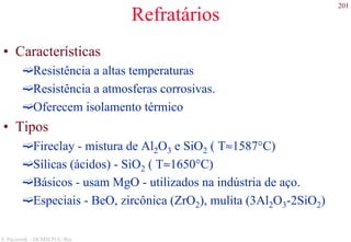 201
S. Paciornik – DCMM PUC-Rio
Refratários
• Características
Resistência a altas temperaturas
Resistência a atmosferas corrosivas.
Oferecem isolamento térmico
• Tipos
Fireclay - mistura de Al2O3 e SiO2 ( T≈1587°C)
Sílicas (ácidos) - SiO2 ( T≈1650°C)
Básicos - usam MgO - utilizados na indústria de aço.
Especiais - BeO, zircônica (ZrO2), mulita (3Al2O3-2SiO2)
 