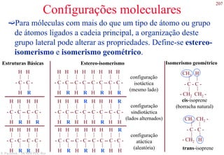 207
S. Paciornik – DCMM PUC-Rio
Configurações moleculares
Para móleculas com mais do que um tipo de átomo ou grupo
de átomos ligados a cadeia principal, a organização deste
grupo lateral pode alterar as propriedades. Define-se estereo-
isomerismo e isomerismo geométrico.
- C - C -
H H
|
|
|
|
H R
- C - C -
H H
|
|
|
|
H R
- C - C -
H H
|
|
|
|
H R
- C - C -
H H
|
|
|
|
H R
- C - C -
H R
|
|
|
|
H H
- C - C -
H H
|
|
|
|
H R
- C - C -
H R
|
|
|
|
H H
- C - C -
H H
|
|
|
|
H R
configuração
sindiotáctica
(lados alternados)
- C - C -
H R
|
|
|
|
H H
- C - C -
H H
|
|
|
|
H R
- C - C -
H H
|
|
|
|
H R
- C - C -
H H
|
|
|
|
H R
Isomerismo geométricoEstereo-isomerismo
- C - C -
H H
|
|
|
|
H R
- C - C -
H H
|
|
|
|
H R
- C - C -
H H
|
|
|
|
H R
- C - C -
H H
|
|
|
|
R H
- C - C -
H H
|
|
|
|
H R
Estruturas Básicas
- C - C -
CH3 H
|
|
|
|
- CH2 CH2 -
cis-isoprene
(borracha natural)
configuração
isotáctica
(mesmo lado)
- C - C -
CH3 CH2 -
|
|
|
|
- CH2 H
configuração
atáctica
(aleatória) trans-isoprene
 
