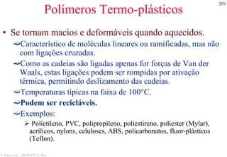 209
S. Paciornik – DCMM PUC-Rio
Polímeros Termo-plásticos
• Se tornam macios e deformáveis quando aquecidos.
Característico de moléculas lineares ou ramificadas, mas não
com ligações cruzadas.
Como as cadeias são ligadas apenas for forças de Van der
Waals, estas ligações podem ser rompidas por ativação
térmica, permitindo deslizamento das cadeias.
Temperaturas típicas na faixa de 100°C.
Podem ser recicláveis.
Exemplos:
Polietileno, PVC, polipropileno, poliestireno, poliester (Mylar),
acrílicos, nylons, celuloses, ABS, policarbonatos, fluor-plásticos
(Teflon).
 